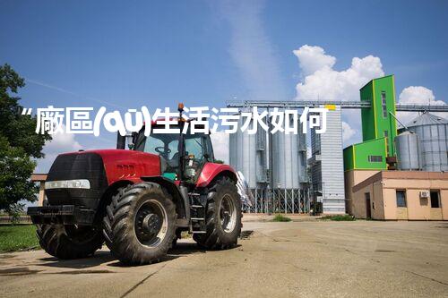 “廠區(qū)生活污水如何處理？高效環(huán)保新方案引領綠色以后”